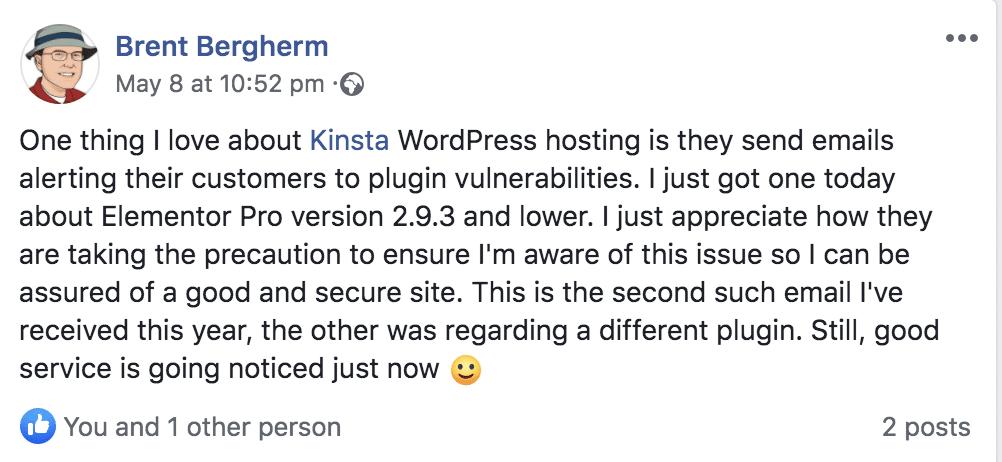 Message posted on social media by Brent Bergherm: One thing I love about Kinsta WordPress hosting is they send emails alerting their customers to plugin vulnerabilities. I just got one today about Elementor Pro version 2.9.3 and lower. I just appreciate how they are taking the precaution to ensure I'm aware of this issue so I can be assured of a good and secure site. This is the second such email I've received this year, the other was regarding a different plugin. Still, good service is going noticed just now